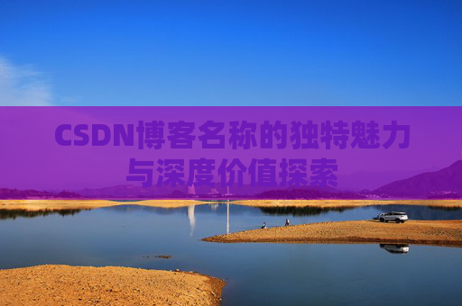 CSDN博客名称的独特魅力与深度价值探索 CSDN博客名称的独特魅力与深度价值探索